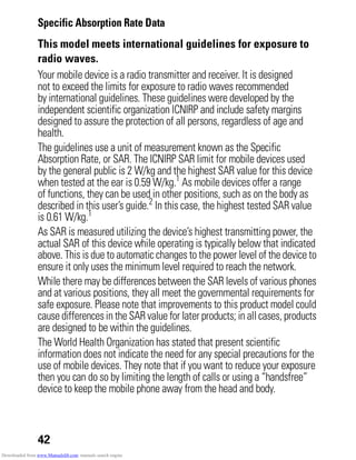 42
Specific Absorption Rate Data
SAR Data
This model meets international guidelines for exposure to
radio waves.
Your mobile device is a radio transmitter and receiver. It is designed
not to exceed the limits for exposure to radio waves recommended
by international guidelines. These guidelines were developed by the
independent scientific organization ICNIRP and include safety margins
designed to assure the protection of all persons, regardless of age and
health.
The guidelines use a unit of measurement known as the Specific
Absorption Rate, or SAR. The ICNIRP SAR limit for mobile devices used
by the general public is 2 W/kg and the highest SAR value for this device
when tested at the ear is 0.59 W/kg.1
As mobile devices offer a range
of functions, they can be used in other positions, such as on the body as
described in this user’s guide.2
In this case, the highest tested SAR value
is 0.61 W/kg.1
As SAR is measured utilizing the device’s highest transmitting power, the
actual SAR of this device while operating is typically below that indicated
above. This is due to automatic changes to the power level of the device to
ensure it only uses the minimum level required to reach the network.
While there may be differences between the SAR levels of various phones
and at various positions, they all meet the governmental requirements for
safe exposure. Please note that improvements to this product model could
cause differencesin the SAR value for later products; in all cases, products
are designed to be within the guidelines.
The World Health Organization has stated that present scientific
information does not indicate the need for any special precautions for the
use of mobile devices. They note that if you want to reduce your exposure
then you can do so by limiting the length of calls or using a “handsfree”
device to keep the mobile phone away from the head and body.
Downloaded from www.Manualslib.com manuals search engine
 