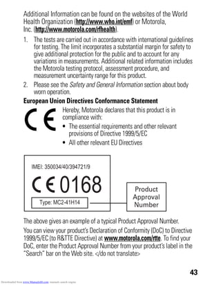 43
Additional Information can be found on the websites of the World
Health Organization (http://www.who.int/emf) or Motorola,
Inc. (http://www.motorola.com/rfhealth).
1. The tests are carried out in accordance with international guidelines
for testing. The limit incorporates a substantial margin for safety to
give additional protection for the public and to account for any
variations in measurements. Additional related information includes
the Motorola testing protocol, assessment procedure, and
measurement uncertainty range for this product.
2. Please see the Safety and General Information section about body
worn operation.
European Union Directives Conformance Statement
EU Conformance
Hereby, Motorola declares that this product is in
compliance with:
• The essential requirements and other relevant
provisions of Directive 1999/5/EC
• All other relevant EU Directives
The above gives an example of a typical Product Approval Number.
You can view your product’s Declaration of Conformity (DoC) to Directive
1999/5/EC (to R&TTE Directive) at www.motorola.com/rtte. To find your
DoC, enter the Product Approval Number from your product’s label in the
“Search” bar on the Web site. </do not translate>
0168 Product
Approval
Number
Downloaded from www.Manualslib.com manuals search engine
 