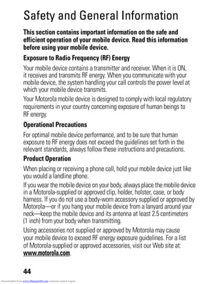 44
Safety and General Information
Safety Information
This section contains important information on the safe and
efficient operation of your mobile device. Read this information
before using your mobile device.
Exposure to Radio Frequency (RF) Energy
Your mobile device contains a transmitter and receiver. When it is ON,
it receives and transmits RF energy. When you communicate with your
mobile device, the system handling your call controls the power level at
which your mobile device transmits.
Your Motorola mobile device is designed to comply with local regulatory
requirements in your country concerning exposure of human beings to
RF energy.
Operational Precautions
For optimal mobile device performance, and to be sure that human
exposure to RF energy does not exceed the guidelines set forth in the
relevant standards, always follow these instructions and precautions.
Product Operation
When placing or receiving a phone call, hold your mobile device just like
you would a landline phone.
If you wear the mobiledevice onyour body, alwaysplace the mobiledevice
in a Motorola-supplied or approved clip, holder, holster, case, or body
harness. If you do not use a body-worn accessory supplied or approved by
Motorola—or if you hang your mobile device from a lanyard around your
neck—keep the mobile device and its antenna at least 2.5 centimeters
(1 inch) from your body when transmitting.
Using accessories not supplied or approved by Motorola may cause
your mobile device to exceed RF energy exposure guidelines. For a list
of Motorola-supplied or approved accessories, visit our Web site at:
www.motorola.com.
Downloaded from www.Manualslib.com manuals search engine
 