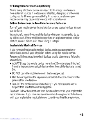45
RF Energy Interference/Compatibility
Nearly every electronic device is subject to RF energy interference
from external sources if inadequately shielded, designed, or otherwise
configured for RF energy compatibility. In some circumstances your
mobile device may cause interference with other devices.
Follow Instructions to Avoid Interference Problems
Turn off your mobile device in any location where posted notices instruct
you to do so.
In an aircraft, turn off your mobile device whenever instructed to do so
by airline staff. If your mobile device offers an airplane mode or similar
feature, consult airline staff about using it in flight.
Implantable Medical Devices
If you have an implantable medical device, such as a pacemaker or
defibrillator, consult your physician before using this mobile device.
Persons with implantable medical devices should observe the following
precautions:
• ALWAYS keep the mobile device more than 20 centimeters (8 inches)
from the implantable medical device when the mobile device is turned
ON.
• DO NOT carry the mobile device in the breast pocket.
• Use the ear opposite the implantable medical device to minimize the
potential for interference.
• Turn OFF the mobile device immediately if you have any reason to
suspect that interference is taking place.
Read and follow the directions from the manufacturer of your implantable
medical device. If you have any questions about using your mobile device
with your implantable medical device, consult your healthcare provider.
Downloaded from www.Manualslib.com manuals search engine
 