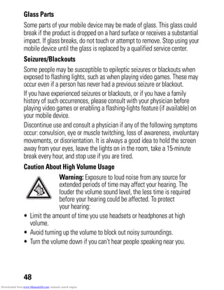 48
Glass Parts
Some parts of your mobile device may be made of glass. This glass could
break if the product is dropped on a hard surface or receives a substantial
impact. If glass breaks, do not touch or attempt to remove. Stop using your
mobile device until the glass is replaced by a qualified service center.
Seizures/Blackouts
Some people may be susceptible to epileptic seizures or blackouts when
exposed to flashing lights, such as when playing video games. These may
occur even if a person has never had a previous seizure or blackout.
If you have experienced seizures or blackouts, or if you have a family
history of such occurrences, please consult with your physician before
playing video games or enabling a flashing-lights feature (if available) on
your mobile device.
Discontinue use and consult a physician if any of the following symptoms
occur: convulsion, eye or muscle twitching, loss of awareness, involuntary
movements, or disorientation. It is always a good idea to hold the screen
away from your eyes, leave the lights on in the room, take a 15-minute
break every hour, and stop use if you are tired.
Caution About High Volume Usage
Warning: Exposure to loud noise from any source for
extended periods of time may affect your hearing. The
louder the volume sound level, the less time is required
before your hearing could be affected. To protect
your hearing:
• Limit the amount of time you use headsets or headphones at high
volume.
• Avoid turning up the volume to block out noisy surroundings.
• Turn the volume down if you can’t hear people speaking near you.
Downloaded from www.Manualslib.com manuals search engine
 