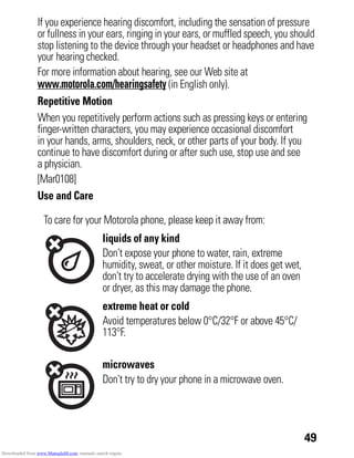 49
If you experience hearing discomfort, including the sensation of pressure
or fullness in your ears, ringing in your ears, or muffled speech, you should
stop listening to the device through your headset or headphones and have
your hearing checked.
For more information about hearing, see our Web site at
www.motorola.com/hearingsafety (in English only).
Repetitive Motion
When you repetitively perform actions such as pressing keys or entering
finger-written characters, you may experience occasional discomfort
in your hands, arms, shoulders, neck, or other parts of your body. If you
continue to have discomfort during or after such use, stop use and see
a physician.
[Mar0108]
Use and Care
Use and Care
To care for your Motorola phone, please keep it away from:
liquids of any kind
Don’t expose your phone to water, rain, extreme
humidity, sweat, or other moisture. If it does get wet,
don’t try to accelerate drying with the use of an oven
or dryer, as this may damage the phone.
extreme heat or cold
Avoid temperatures below 0°C/32°F or above 45°C/
113°F.
microwaves
Don’t try to dry your phone in a microwave oven.
Downloaded from www.Manualslib.com manuals search engine
 