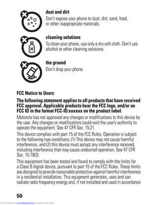 50
FCC Notice to Users
FCC Notice
The following statement applies to all products that have received
FCC approval. Applicable products bear the FCC logo, and/or an
FCC ID in the format FCC-ID:xxxxxx on the product label.
Motorola has not approved any changes or modifications to this device by
the user. Any changes or modifications could void the user’s authority to
operate the equipment. See 47 CFR Sec. 15.21.
This device complies with part 15 of the FCC Rules. Operation is subject
to the following two conditions: (1) This device may not cause harmful
interference, and (2) this device must accept any interference received,
including interference that may cause undesired operation. See 47 CFR
Sec. 15.19(3).
This equipment has been tested and found to comply with the limits for
a Class B digital device, pursuant to part 15 of the FCC Rules. These limits
aredesignedtoprovidereasonableprotectionagainst harmfulinterference
in a residential installation. This equipment generates, uses and can
radiate radio frequency energy and, if not installed and used in accordance
dust and dirt
Don’t expose your phone to dust, dirt, sand, food,
or other inappropriate materials.
cleaning solutions
To clean your phone, use only a dry soft cloth. Don’t use
alcohol or other cleaning solutions.
the ground
Don’t drop your phone.
Downloaded from www.Manualslib.com manuals search engine
 