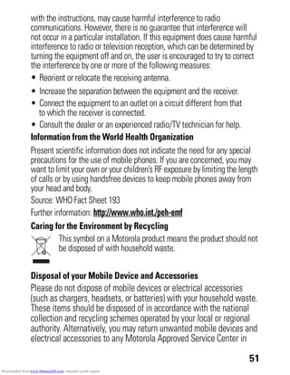 51
with the instructions, may cause harmful interference to radio
communications. However, there is no guarantee that interference will
not occur in a particular installation. If this equipment does cause harmful
interference to radio or television reception, which can be determined by
turning the equipment off and on, the user is encouraged to try to correct
the interference by one or more of the following measures:
• Reorient or relocate the receiving antenna.
• Increase the separation between the equipment and the receiver.
• Connect the equipment to an outlet on a circuit different from that
to which the receiver is connected.
• Consult the dealer or an experienced radio/TV technician for help.
Information from the World Health Organization
WHO Information
Present scientific information does not indicate the need for any special
precautions for the use of mobile phones. If you are concerned, you may
want to limit your own or your children’s RF exposure by limiting the length
of calls or by using handsfree devices to keep mobile phones away from
your head and body.
Source: WHO Fact Sheet 193
Further information: http://www.who.int./peh-emf
Caring for the Environment by Recycling
Recycling Information
This symbol on a Motorola product means the product should not
be disposed of with household waste.
Disposal of your Mobile Device and Accessories
Please do not dispose of mobile devices or electrical accessories
(such as chargers, headsets, or batteries) with your household waste.
These items should be disposed of in accordance with the national
collection and recycling schemes operated by your local or regional
authority. Alternatively, you may return unwanted mobile devices and
electrical accessories to any Motorola Approved Service Center in
Downloaded from www.Manualslib.com manuals search engine
 