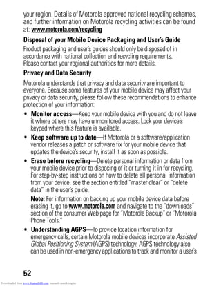 52
your region. Details of Motorola approved national recycling schemes,
and further information on Motorola recycling activities can be found
at: www.motorola.com/recycling
Disposal of your Mobile Device Packaging and User’s Guide
Product packaging and user’s guides should only be disposed of in
accordance with national collection and recycling requirements.
Please contact your regional authorities for more details.
Privacy and Data Security
Privacy and Data Security
Motorola understands that privacy and data security are important to
everyone. Because some features of your mobile device may affect your
privacy or data security, please follow these recommendations to enhance
protection of your information:
• Monitor access—Keep your mobile device with you and do not leave
it where others may have unmonitored access. Lock your device’s
keypad where this feature is available.
• Keep software up to date—If Motorola or a software/application
vendor releases a patch or software fix for your mobile device that
updates the device’s security, install it as soon as possible.
• Erase before recycling—Delete personal information or data from
your mobile device prior to disposing of it or turning it in for recycling.
For step-by-step instructions on how to delete all personal information
from your device, see the section entitled “master clear” or “delete
data” in the user’s guide.
Note: For information on backing up your mobile device data before
erasing it, go to www.motorola.com and navigate to the “downloads”
section of the consumer Web page for “Motorola Backup” or “Motorola
Phone Tools.”
• Understanding AGPS—To provide location information for
emergency calls, certain Motorola mobile devices incorporate Assisted
Global Positioning System (AGPS) technology. AGPS technology also
canbeusedin non-emergencyapplicationsto track and monitor auser’s
Downloaded from www.Manualslib.com manuals search engine
 