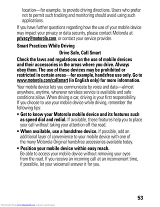 53
location—for example, to provide driving directions. Users who prefer
not to permit such tracking and monitoring should avoid using such
applications.
If you have further questions regarding how the use of your mobile device
may impact your privacy or data security, please contact Motorola at
privacy@motorola.com, or contact your service provider.
Smart Practices While Driving
Driving Safety Drive Safe, Call Smart
Check the laws and regulations on the use of mobile devices
and their accessories in the areas where you drive. Always
obey them. The use of these devices may be prohibited or
restricted in certain areas—for example, handsfree use only. Go to
www.motorola.com/callsmart (in English only) for more information.
Your mobile device lets you communicate by voice and data—almost
anywhere, anytime, wherever wireless service is available and safe
conditions allow. When driving a car, driving is your first responsibility.
If you choose to use your mobile device while driving, remember the
following tips:
• Get to know your Motorola mobile device and its features such
as speed dial and redial. If available, these features help you to place
your call without taking your attention off the road.
• When available, use a handsfree device. If possible, add an
additional layer of convenience to your mobile device with one of
the many Motorola Original handsfree accessories available today.
• Position your mobile device within easy reach.
Be able to access your mobile device without removing your eyes
from the road. If you receive an incoming call at an inconvenient time,
if possible, let your voicemail answer it for you.
Downloaded from www.Manualslib.com manuals search engine
 