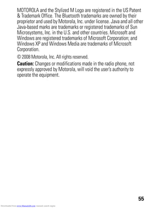 55
MOTOROLA and the Stylized M Logo are registered in the US Patent
& Trademark Office. The Bluetooth trademarks are owned by their
proprietor and used by Motorola, Inc. under license. Java and all other
Java-based marks are trademarks or registered trademarks of Sun
Microsystems, Inc. in the U.S. and other countries. Microsoft and
Windows are registered trademarks of Microsoft Corporation; and
Windows XP and Windows Media are trademarks of Microsoft
Corporation.
© 2008 Motorola, Inc. All rights reserved.
Caution: Changes or modifications made in the radio phone, not
expressly approved by Motorola, will void the user’s authority to
operate the equipment.
Downloaded from www.Manualslib.com manuals search engine
 
