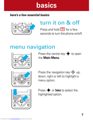 7
basics
basics
here’s a few essential basics:
turn it on & off
Press and hold P for a few
seconds to turn the phone on/off.
menu navigation
Press the centre key s to open
the Main Menu.
Press the navigation key S up,
down, right or left to highlight a
menu option.
Press s or Select to select the
highlighted option.
Downloaded from www.Manualslib.com manuals search engine
 