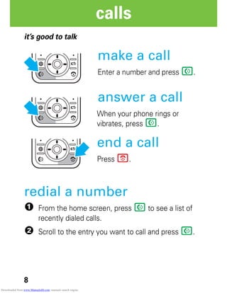 8
calls
calls
it’s good to talk
make a call
Enter a number and press N.
answer a call
When your phone rings or
vibrates, press N.
end a call
Press P.
redial a number
1 From the home screen, press N to see a list of
recently dialed calls.
2 Scroll to the entry you want to call and press N.
Downloaded from www.Manualslib.com manuals search engine
 