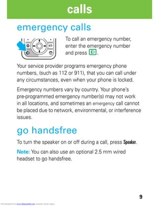 9
calls
emergency calls
To call an emergency number,
enter the emergency number
and press N.
Your service provider programs emergency phone
numbers, (such as 112 or 911), that you can call under
any circumstances, even when your phone is locked.
Emergency numbers vary by country. Your phone’s
pre-programmed emergency number(s) may not work
in all locations, and sometimes an emergency call cannot
be placed due to network, environmental, or interference
issues.
go handsfree
To turn the speaker on or off during a call, press Speaker.
Note: You can also use an optional 2.5 mm wired
headset to go handsfree.
Downloaded from www.Manualslib.com manuals search engine
 