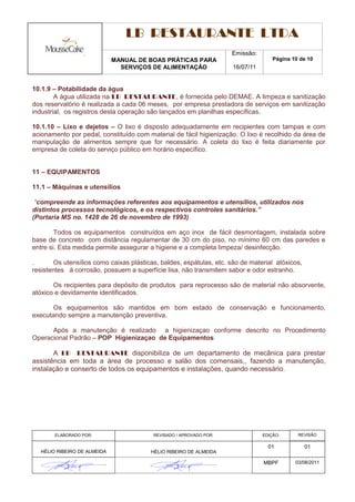 LB RESTAURANTE LTDA
                                                                    Emissão:
                             MANUAL DE BOAS PRÁTICAS PARA                           Página 10 de 10
                               SERVIÇOS DE ALIMENTAÇÃO               16/07/11


10.1.9 – Potabilidade da água
        A água utilizada na LB RESTAURANTE, é fornecida pelo DEMAE. A limpeza e sanitização
dos reservatório é realizada a cada 06 meses, por empresa prestadora de serviços em sanitização
industrial, os registros desta operação são lançados em planilhas específicas.

10.1.10 – Lixo e dejetos – O lixo é disposto adequadamente em recipientes com tampas e com
acionamento por pedal, constituído com material de fácil higienização. O lixo é recolhido da área de
manipulação de alimentos sempre que for necessário. A coleta do lixo é feita diariamente por
empresa de coleta do serviço público em horário específico.


11 – EQUIPAMENTOS

11.1 – Máquinas e utensílios

 “compreende as informações referentes aos equipamentos e utensílios, utilizados nos
distintos processos tecnológicos, e os respectivos controles sanitários.”
(Portaria MS no. 1428 de 26 de novembro de 1993)

        Todos os equipamentos construídos em aço inox de fácil desmontagem, instalada sobre
base de concreto com distância regulamentar de 30 cm do piso, no mínimo 60 cm das paredes e
entre si. Esta medida permite assegurar a higiene e a completa limpeza/ desinfecção.

.      Os utensílios como caixas plásticas, baldes, espátulas, etc. são de material atóxicos,
resistentes à corrosão, possuem a superfície lisa, não transmitem sabor e odor estranho.

       Os recipientes para depósito de produtos para reprocesso são de material não absorvente,
atóxico e devidamente identificados.

      Os equipamentos são mantidos em bom estado de conservação e funcionamento,
executando sempre a manutenção preventiva.

      Após a manutenção é realizado a higienizaçao conforme descrito no Procedimento
Operacional Padrão – POP Higienizaçao de Equipamentos

       A LB RESTAURANTE disponibiliza de um departamento de mecânica para prestar
assistência em toda a área de processo e salão dos comensais,, fazendo a manutenção,
instalação e conserto de todos os equipamentos e instalações, quando necessário.




       ELABORADO POR:                    REVISADO / APROVADO POR:               EDIÇÃO:      REVISÃO

                                                                                  01            01
  HÉLIO RIBEIRO DE ALMEIDA              HÉLIO RIBEIRO DE ALMEIDA

                                                                                MBPF        03/08/2011
 