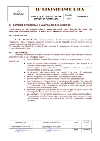 LB RESTAURANTE LTDA
                                                                      Emissão:
                              MANUAL DE BOAS PRÁTICAS PARA                            Página 12 de 12
                                SERVIÇOS DE ALIMENTAÇÃO                16/07/11


14 – CONTROLE DE PRODUÇÃO E MANIPULAÇÃO DOS ALIMENTOS

“compreende as informações sobre a tecnologia usada para obtenção do padrão de
identidade e qualidade adotado.” (Portaria MS n.º 1428 de 26 de novembro de 1993).

14.1 – Matéria-prima

        A LB RESTAURANTE, adquire produtos de fornecedores idôneos,                          devidamente
registrados. Todos os produtos possuem registro ou selo de inspeção, devendo cumprir com os
requisitos descritos no tópico recebimento.
O transporte dos alimentos comprados pela empresa é realizado em condições de higiene e
conservação satisfatórias.
.
14.1 – RECEBIMENTO
        Durante o recebimento, a empresa avalia as matérias-primas quanto aos critérios qualitativos
pré-determinados e especificados a seguir:
                       as condições de limpeza dos veículos e higiene dos entregadores devem ser
satisfatórias;
                       a data de validade deve estar dentro do prazo e de acordo com a utilização e
                       o tempo de estocagem médio do produto;
                       as embalagens devem estar limpas, em condições íntegras e seguir as
                       particularidades de cada tipo de alimento:
                       os alimentos não podem estar em contato com papel não adequado
                       (reciclado, jornais, revistas e similares), papelão ou plástico reciclado;
                       as latas não podem estar amassadas, estufadas e/ou enferrujadas;
                       os ovos não devem ser recebidos caso estejam com a casca rachada.
                       nos rótulos devem constar nome e composição do produto, lote, data de
                       fabricação e validade, selo de inspeção (quando aplicável), número de registro
                       no órgão oficial, CNPJ, endereço do fabricante e distribuidor, condições de
                       armazenamento e quantidade (peso);
                       alimentos congelados não podem ter cristais de gelo ou líquido dentro da
                       embalagem e devem apresentar-se duros como pedra;
                       os produtos devem apresentar aparência, odor e consistência característicos.
                       A avaliação sensorial é feita de acordo com cada tipo de alimento, com base
                       nas instruções a seguir e na presença do cozinheiro responsável, quando
                       necessário.




        ELABORADO POR:                     REVISADO / APROVADO POR:               EDIÇÃO:      REVISÃO

                                                                                    01           01
   HÉLIO RIBEIRO DE ALMEIDA               HÉLIO RIBEIRO DE ALMEIDA

                                                                                  MBPF        03/08/2011
 