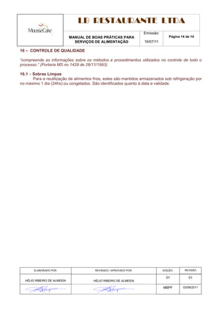 LB RESTAURANTE LTDA
                                                                   Emissão:
                             MANUAL DE BOAS PRÁTICAS PARA                         Página 14 de 14
                               SERVIÇOS DE ALIMENTAÇÃO             16/07/11

16 – CONTROLE DE QUALIDADE

“compreende as informações sobre os métodos e procedimentos utilizados no controle de todo o
processo.” (Portaria MS no 1428 de 26/11/1993)

16.1 – Sobras Limpas
       Para a reutilização de alimentos frios, estes são mantidos armazenados sob refrigeração por
no máximo 1 dia (24hs) ou congelados. São identificados quanto à data e validade.




       ELABORADO POR:                   REVISADO / APROVADO POR:              EDIÇÃO:      REVISÃO

                                                                                01           01
  HÉLIO RIBEIRO DE ALMEIDA             HÉLIO RIBEIRO DE ALMEIDA

                                                                              MBPF        03/08/2011
 