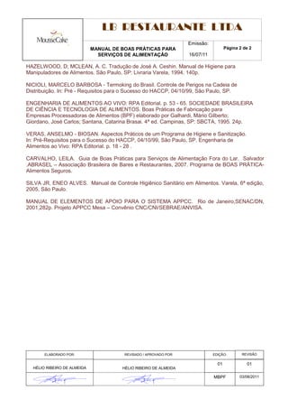 LB RESTAURANTE LTDA
                                                                   Emissão:
                             MANUAL DE BOAS PRÁTICAS PARA                            Página 2 de 2
                               SERVIÇOS DE ALIMENTAÇÃO             16/07/11

HAZELWOOD, D; MCLEAN, A. C. Tradução de José A. Ceshin. Manual de Higiene para
Manipuladores de Alimentos. São Paulo, SP: Livraria Varela, 1994. 140p.

NICIOLI, MARCELO BARBOSA - Termoking do Brasil. Controle de Perigos na Cadeia de
Distribuição. In: Pré - Requisitos para o Sucesso do HACCP, 04/10/99, São Paulo, SP.

ENGENHARIA DE ALIMENTOS AO VIVO: RPA Editorial. p. 53 - 65. SOCIEDADE BRASILEIRA
DE CIÊNCIA E TECNOLOGIA DE ALIMENTOS. Boas Práticas de Fabricação para
Empresas Processadoras de Alimentos (BPF) elaborado por Galhardi, Mário Gilberto;
Giordano, José Carlos; Santana, Catarina Brasai. 4ª ed. Campinas, SP: SBCTA, 1995. 24p.

VERAS, ANSELMO - BIOSAN. Aspectos Práticos de um Programa de Higiene e Sanitização.
In: Pré-Requisitos para o Sucesso do HACCP, 04/10/99, São Paulo, SP. Engenharia de
Alimentos ao Vivo: RPA Editorial. p. 18 - 28 .

CARVALHO, LEILA. Guia de Boas Práticas para Serviços de Alimentação Fora do Lar. Salvador
.ABRASEL – Associação Brasileira de Bares e Restaurantes, 2007. Programa de BOAS PRÁTICA-
Alimentos Seguros.

SILVA JR, ENEO ALVES. Manual de Controle Higiênico Sanitário em Alimentos. Varela, 6ª edição,
2005, São Paulo.

MANUAL DE ELEMENTOS DE APOIO PARA O SISTEMA APPCC. Rio de Janeiro,SENAC/DN,
2001,282p. Projeto APPCC Mesa – Convênio CNC/CNI/SEBRAE/ANVISA.




       ELABORADO POR:                   REVISADO / APROVADO POR:              EDIÇÃO:        REVISÃO

                                                                                01             01
  HÉLIO RIBEIRO DE ALMEIDA             HÉLIO RIBEIRO DE ALMEIDA

                                                                              MBPF          03/08/2011
 
