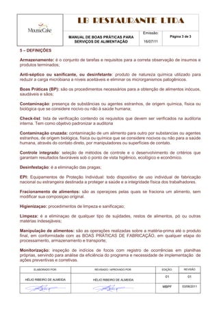 LB RESTAURANTE LTDA
                                                                   Emissão:
                             MANUAL DE BOAS PRÁTICAS PARA                            Página 3 de 3
                               SERVIÇOS DE ALIMENTAÇÃO             16/07/11

5 – DEFINIÇÕES

Armazenamento: é o conjunto de tarefas e requisitos para a correta observação de insumos e
produtos terminados;

Anti-séptico ou sanificante, ou desinfetante: produto de natureza química utilizado para
reduzir a carga microbiana a níveis aceitáveis e eliminar os microrganismos patogênicos.

Boas Práticas (BP): são os procedimentos necessários para a obtenção de alimentos inócuos,
saudáveis e sãos;

Contaminação: presença de substâncias ou agentes estranhos, de origem química, física ou
biológica que se considere nocivo ou não à saúde humana;

Check-list: lista de verificação contendo os requisitos que devem ser verificados na auditoria
interna. Tem como objetivo padronizar a auditoria

Contaminação cruzada: contaminação de um alimento para outro por substancias ou agentes
estranhos, de origem biológica, física ou química que se considere nocivos ou não para a saúde
humana, através do contato direto, por manipuladores ou superfícies de contato.

Controle integrado: seleção de métodos de controle e o desenvolvimento de critérios que
garantam resultados favoráveis sob o ponto de vista higiênico, ecológico e econômico.

Desinfestação: é a eliminação das pragas;

EPI: Equipamentos de Proteção Individual: todo dispositivo de uso individual de fabricação
nacional ou estrangeira destinada a proteger a saúde e a integridade física dos trabalhadores.

Fracionamento de alimentos: são as operaçoes pelas quais se fraciona um alimento, sem
modificar sua composiçao original.

Higienizaçao: procedimentos de limpeza e sanificaçao;

Limpeza: é a eliminaçao de qualquer tipo de sujidades, restos de alimentos, pó ou outras
matérias indesejáveis;

Manipulação de alimentos: são as operações realizadas sobre a matéria-prima até o produto
final, em conformidade com as BOAS PRÁTICAS DE FABRICAÇÃO, em qualquer etapa do
processamento, armazenamento e transporte;

Monitorização: inspeção de indícios de focos com registro de ocorrências em planilhas
próprias, servindo para análise da eficiência do programa e necessidade de implementação de
ações preventivas e corretivas.

       ELABORADO POR:                   REVISADO / APROVADO POR:              EDIÇÃO:        REVISÃO

                                                                                01             01
  HÉLIO RIBEIRO DE ALMEIDA             HÉLIO RIBEIRO DE ALMEIDA

                                                                              MBPF          03/08/2011
 