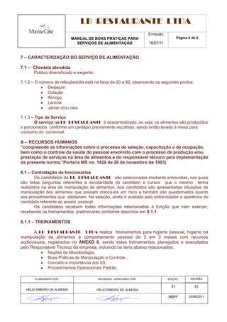 LB RESTAURANTE LTDA
                                                                     Emissão:
                             MANUAL DE BOAS PRÁTICAS PARA                              Página 6 de 6
                               SERVIÇOS DE ALIMENTAÇÃO               16/07/11


7 – CARACTERIZAÇÃO DO SERVIÇO DE ALIMENTAÇÃO

7.1 – Clientela atendida
      Publico diversificado e exigente.

7.1.2 – O número de refeições/dia está na faixa de 60 a 80, observando os seguintes pontos:
             Desjejum
             Colação
             Almoço
             Lanche
             Jantar e/ou ceia

7.1.3 – Tipo de Serviço
        O serviço na LB RESTAURANTE é descentralizado, ou seja, os alimentos são produzidos
e porcionados conforme um cardápio previamente escolhido, sendo então levado à mesa para
consumo do comensal.

8 – RECURSOS HUMANOS
“compreende as informações sobre o processo de seleção, capacitação e de ocupação,
bem como o controle da saúde do pessoal envolvido com o processo de produção e/ou
prestação de serviços na área de alimentos e do responsável técnico pela implementação
da presente norma.”Portaria MS no. 1428 de 26 de novembro de 1993)

8.1 – Contratação de funcionários
        Os candidatos da LB RESTAURANTE são selecionados mediante entrevistas, nas quais
são feitas perguntas referentes à escolaridade do candidato e cursos que o mesmo tenha
realizados na área de manipulação de alimentos. Aos candidatos são apresentadas situações de
manipulação dos alimentos que possam colocá-los em risco e também são questionados quanto
aos procedimentos que adotariam. Na seleção, ainda é avaliado pelo entrevistador a aparência do
candidato referente ao asseio pessoal.
        Os candidatos recebem todas informações relacionadas à função que iram exercer,
recebendo os treinamentos preliminares conforme descritos em 8.1.1

8.1.1 – TREINAMENTOS

       A LB RESTAURANTE LTDA realiza treinamentos para higiene pessoal, higiene na
manipulação de alimentos e comportamento pessoal de 3 em 3 meses com recursos
audiovisuais, registrados no ANEXO 6, sendo estes treinamentos, planejados e executados
pelo Responsável Técnico da empresa, incluindo os itens abaixo relacionados:
              Noções de Microbiologia,
              Boas Práticas de Manipulação e Controle ,
              Conceito e Importância dos 5S,
              Procedimentos Operacionais Padrão,

       ELABORADO POR:                     REVISADO / APROVADO POR:              EDIÇÃO:        REVISÃO

                                                                                  01             01
  HÉLIO RIBEIRO DE ALMEIDA                HÉLIO RIBEIRO DE ALMEIDA

                                                                                MBPF          03/08/2011
 