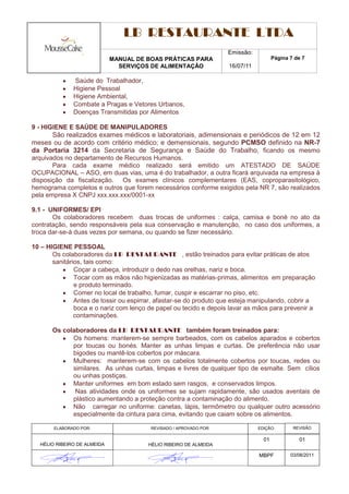 LB RESTAURANTE LTDA
                                                                    Emissão:
                             MANUAL DE BOAS PRÁTICAS PARA                             Página 7 de 7
                               SERVIÇOS DE ALIMENTAÇÃO              16/07/11

              Saúde do Trabalhador,
              Higiene Pessoal
              Higiene Ambiental,
              Combate a Pragas e Vetores Urbanos,
              Doenças Transmitidas por Alimentos

9 - HIGIENE E SAÚDE DE MANIPULADORES
       São realizados exames médicos e laboratoriais, adimensionais e periódicos de 12 em 12
meses ou de acordo com critério médico; e demensionais, segundo PCMSO definido na NR-7
da Portaria 3214 da Secretaria de Segurança e Saúde do Trabalho, ficando os mesmo
arquivados no departamento de Recursos Humanos.
       Para cada exame médico realizado será emitido um ATESTADO DE SAÚDE
OCUPACIONAL – ASO, em duas vias, uma é do trabalhador, a outra ficará arquivada na empresa à
disposição da fiscalização. Os exames clínicos complementares (EAS, coproparasitológico,
hemograma completos e outros que forem necessários conforme exigidos pela NR 7, são realizados
pela empresa X CNPJ xxx.xxx.xxx/0001-xx

9.1 - UNIFORMES/ EPI
       Os colaboradores recebem duas trocas de uniformes : calça, camisa e boné no ato da
contratação, sendo responsáveis pela sua conservação e manutenção, no caso dos uniformes, a
troca dar-se-á duas vezes por semana, ou quando se fizer necessário.

10 – HIGIENE PESSOAL
       Os colaboradores da LB RESTAURANTE , estão treinados para evitar práticas de atos
       sanitários, tais como:
               Coçar a cabeça, introduzir o dedo nas orelhas, nariz e boca.
               Tocar com as mãos não higienizadas as matérias-primas, alimentos em preparação
               e produto terminado.
               Comer no local de trabalho, fumar, cuspir e escarrar no piso, etc.
               Antes de tossir ou espirrar, afastar-se do produto que esteja manipulando, cobrir a
               boca e o nariz com lenço de papel ou tecido e depois lavar as mãos para prevenir a
               contaminações.

       Os colaboradores da LB RESTAURANTE também foram treinados para:
             Os homens: manterem-se sempre barbeados, com os cabelos aparados e cobertos
             por toucas ou bonés. Manter as unhas limpas e curtas. De preferência não usar
             bigodes ou mantê-los cobertos por máscara.
             Mulheres: manterem-se com os cabelos totalmente cobertos por toucas, redes ou
             similares. As unhas curtas, limpas e livres de qualquer tipo de esmalte. Sem cílios
             ou unhas postiças.
             Manter uniformes em bom estado sem rasgos, e conservados limpos.
              Nas atividades onde os uniformes se sujam rapidamente, são usados aventais de
             plástico aumentando a proteção contra a contaminação do alimento.
             Não carregar no uniforme: canetas, lápis, termômetro ou qualquer outro acessório
             especialmente da cintura para cima, evitando que caiam sobre os alimentos.

       ELABORADO POR:                    REVISADO / APROVADO POR:              EDIÇÃO:        REVISÃO

                                                                                 01             01
  HÉLIO RIBEIRO DE ALMEIDA              HÉLIO RIBEIRO DE ALMEIDA

                                                                               MBPF          03/08/2011
 