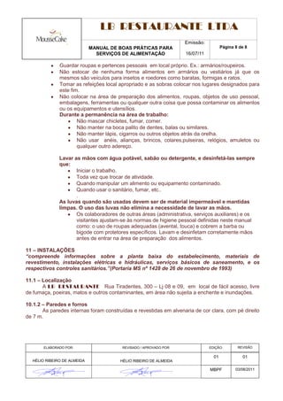 LB RESTAURANTE LTDA
                                                                   Emissão:
                             MANUAL DE BOAS PRÁTICAS PARA                            Página 8 de 8
                               SERVIÇOS DE ALIMENTAÇÃO             16/07/11

              Guardar roupas e pertences pessoais em local próprio. Ex.: armários/roupeiros.
              Não estocar de nenhuma forma alimentos em armários ou vestiários já que os
              mesmos são veículos para insetos e roedores como baratas, formigas e ratos.
              Tomar as refeições local apropriado e as sobras colocar nos lugares designados para
              este fim.
              Não colocar na área de preparação dos alimentos, roupas, objetos de uso pessoal,
              embalagens, ferramentas ou qualquer outra coisa que possa contaminar os alimentos
              ou os equipamentos e utensílios.
              Durante a permanência na área de trabalho:
                      Não mascar chicletes, fumar, comer.
                      Não manter na boca palito de dentes, balas ou similares.
                      Não manter lápis, cigarros ou outros objetos atrás da orelha.
                      Não usar anéis, alianças, brincos, colares,pulseiras, relógios, amuletos ou
                      qualquer outro adereço.

              Lavar as mãos com água potável, sabão ou detergente, e desinfetá-las sempre
              que:
                     Iniciar o trabalho.
                     Toda vez que trocar de atividade.
                     Quando manipular um alimento ou equipamento contaminado.
                     Quando usar o sanitário, fumar, etc..
                     .
              As luvas quando são usadas devem ser de material impermeável e mantidas
              limpas. O uso das luvas não elimina a necessidade de lavar as mãos.
                     Os colaboradores de outras áreas (administrativa, serviços auxiliares) e os
                     visitantes ajustam-se às normas de higiene pessoal definidas neste manual
                     como: o uso de roupas adequadas (avental, touca) e cobrem a barba ou
                     bigode com protetores específicos. Lavam e desinfetam corretamente mãos
                     antes de entrar na área de preparação dos alimentos.

11 – INSTALAÇÕES
“compreende informações sobre a planta baixa do estabelecimento, materiais de
revestimento, instalações elétricas e hidráulicas, serviços básicos de saneamento, e os
respectivos controles sanitários.”(Portaria MS nº 1428 de 26 de novembro de 1993)

11.1 – Localização
       A LB RESTAURANTE Rua Tiradentes, 300 – Lj 08 e 09, em local de fácil acesso, livre
de fumaça, poeiras, matos e outros contaminantes, em área não sujeita a enchente e inundações.

10.1.2 – Paredes e forros
       As paredes internas foram construídas e revestidas em alvenaria de cor clara, com pé direito
de 7 m.




       ELABORADO POR:                   REVISADO / APROVADO POR:              EDIÇÃO:        REVISÃO

                                                                                01             01
  HÉLIO RIBEIRO DE ALMEIDA              HÉLIO RIBEIRO DE ALMEIDA

                                                                              MBPF          03/08/2011
 