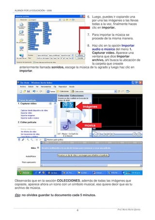ALIANZA POR LA EDUCACIÓN – 2006 
6. Luego, puedes ir copiando una 
por una las imágenes o las llevas 
todas a la vez, finalmente haces 
clic en importar. 
7. Para importar la música se 
procede de la misma manera. 
8. Haz clic en la opción Importar 
audio o música del menú 1. 
Capturar vídeo. Aparece una 
ventana que dice Importar 
archivo, ahí busca la ubicación de 
la carpeta que creaste 
anteriormente llamada sonidos, escoge la música de tu agrado y luego haz clic en 
importar. 
imágenes 
música 
Observarás que en la sección COLECCIONES, además de todas las imágenes que 
copiaste, aparece ahora un icono con un símbolo musical, eso quiere decir que es tu 
archivo de música. 
Ojo: no olvides guardar tu documento cada 5 minutos. 
Prof. 4 María Hacho Quenta 
 