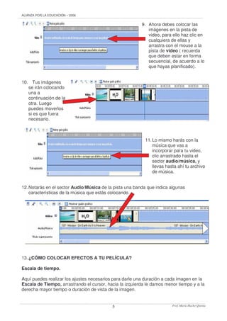 ALIANZA POR LA EDUCACIÓN – 2006 
9. Ahora debes colocar las 
imágenes en la pista de 
video, para ello haz clic en 
cualquiera de ellas y 
arrastra con el mouse a la 
pista de video ( recuerda 
que deben estar en forma 
secuencial, de acuerdo a lo 
que hayas planificado). 
Prof. 5 María Hacho Quenta 
10. Tus imágenes 
se irán colocando 
una a 
continuación de la 
otra. Luego 
puedes moverlos 
si es que fuera 
necesario. 
11. Lo mismo harás con la 
música que vas a 
incorporar para tu video, 
clic arrastrado hasta el 
sector audio/música, y 
llevas hasta ahí tu archivo 
de música. 
12. Notarás en el sector Audio/Música de la pista una banda que indica algunas 
características de la música que estás colocando. 
13. ¿CÓMO COLOCAR EFECTOS A TU PELÍCULA? 
Escala de tiempo. 
Aquí puedes realizar los ajustes necesarios para darle una duración a cada imagen en la 
Escala de Tiempo, arrastrando el cursor, hacia la izquierda le damos menor tiempo y a la 
derecha mayor tiempo o duración de vista de la imagen. 
 