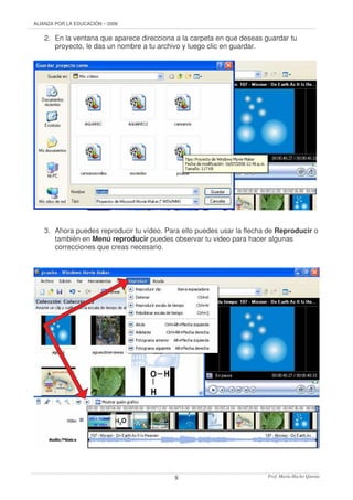 ALIANZA POR LA EDUCACIÓN – 2006 
2. En la ventana que aparece direcciona a la carpeta en que deseas guardar tu 
proyecto, le das un nombre a tu archivo y luego clic en guardar. 
3. Ahora puedes reproducir tu vídeo. Para ello puedes usar la flecha de Reproducir o 
también en Menú reproducir puedes observar tu video para hacer algunas 
correcciones que creas necesario. 
Prof. 8 María Hacho Quenta 
 