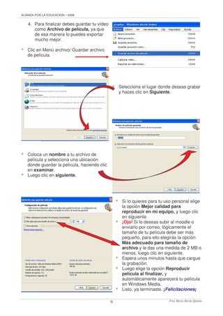 ALIANZA POR LA EDUCACIÓN – 2006 
Prof. 9 María Hacho Quenta 
4. Para finalizar debes guardar tu vídeo 
como Archivo de película, ya que 
de esa manera lo puedes exportar 
mucho mejor. 
* Clic en Menú archivo/ Guardar archivo 
de película. 
* Selecciona el lugar donde deseas grabar 
y haces clic en Siguiente. 
* Coloca un nombre a tu archivo de 
película y selecciona una ubicación 
donde guardar la película, haciendo clic 
en examinar. 
* Luego clic en siguiente. 
* Si lo quieres para tu uso personal elige 
la opción Mejor calidad para 
reproducir en mi equipo, y luego clic 
en siguiente 
* ¡Ojo! Si lo deseas subir al moodle o 
enviarlo por correo, lógicamente el 
tamaño de tu película debe ser más 
pequeño, para ello elegirás la opción 
Más adecuado para tamaño de 
archivo y le das una medida de 2 MB o 
menos, luego clic en siguiente. 
* Espera unos minutos hasta que cargue 
la grabación. 
* Luego elige la opción Reproducir 
película al finalizar, y 
automáticamente aparecerá tu película 
en Windows Media. 
* Listo, ya terminaste. ¡Felicitaciones¡ 
 