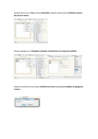 Después damos clic en form y damos New/Add y después seleccionamos textField y asemos
dos veces lo mismo.




Después agregamos un StringItem y después renombramos los campos de textField.




Después renombramos los campos textField con lectras a y b y en el stringItem le agregamos
la letra r.
 