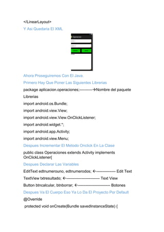 </LinearLayout>
Y Asi Quedaria El XML
Ahora Proseguiremos Con El Java.
Primero Hay Que Poner Las Siguientes Librerias
package aplicacion.operaciones;----------Nombre del paquete
Librerias
import android.os.Bundle;
import android.view.View;
import android.view.View.OnClickListener;
import android.widget.*;
import android.app.Activity;
import android.view.Menu;
Despues Incrementar El Metodo Onclick En La Clase
public class Operaciones extends Activity implements
OnClickListener{
Despues Declarar Las Variables
EditText edtnumerouno, edtnumerodos; --------------- Edit Text
TextView txtresultado; -------------------------- Text View
Button btncalcular, btnborrar; ------------------------- Botones
Despues Va El Cuerpo Eso Ya Lo Da El Proyecto Por Default
@Override
protected void onCreate(Bundle savedInstanceState) {
 