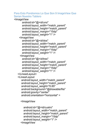 Para Esto Pondremos Lo Que Son 9 ImageView Que
Serian Nuestro Tablero
<ImageView
android:id="@+id/uno"
android:layout_width="match_parent"
android:layout_height="match_parent"
android:layout_margin="15dp"
android:layout_weight="1" />
<ImageView
android:id="@+id/dos"
android:layout_width="match_parent"
android:layout_height="match_parent"
android:layout_margin="15dp"
android:layout_weight="1" />
<ImageView
android:id="@+id/tres"
android:layout_width="match_parent"
android:layout_height="match_parent"
android:layout_margin="15dp"
android:layout_weight="1" />
</LinearLayout>
<LinearLayout
android:layout_width="match_parent"
android:layout_height="match_parent"
android:layout_weight="0.85"
android:background="@drawable/fila"
android:gravity="center"
android:orientation="horizontal" >
<ImageView
android:id="@+id/cuatro"
android:layout_width="match_parent"
android:layout_height="match_parent"
android:layout_margin="15dp"
android:layout_weight="1" />
<ImageView
 