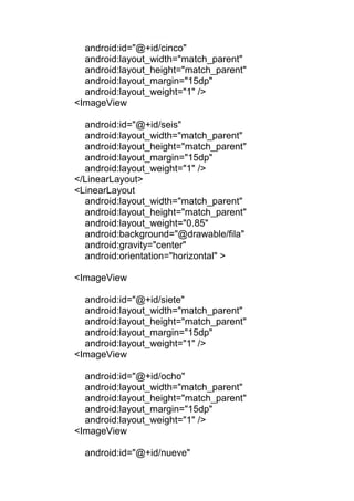 android:id="@+id/cinco"
android:layout_width="match_parent"
android:layout_height="match_parent"
android:layout_margin="15dp"
android:layout_weight="1" />
<ImageView
android:id="@+id/seis"
android:layout_width="match_parent"
android:layout_height="match_parent"
android:layout_margin="15dp"
android:layout_weight="1" />
</LinearLayout>
<LinearLayout
android:layout_width="match_parent"
android:layout_height="match_parent"
android:layout_weight="0.85"
android:background="@drawable/fila"
android:gravity="center"
android:orientation="horizontal" >
<ImageView
android:id="@+id/siete"
android:layout_width="match_parent"
android:layout_height="match_parent"
android:layout_margin="15dp"
android:layout_weight="1" />
<ImageView
android:id="@+id/ocho"
android:layout_width="match_parent"
android:layout_height="match_parent"
android:layout_margin="15dp"
android:layout_weight="1" />
<ImageView
android:id="@+id/nueve"
 