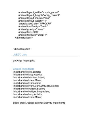 android:layout_width="match_parent"
android:layout_height="wrap_content"
android:layout_margin="5sp"
android:layout_weight="1"
android:textColor="#FFCCFF"
android:fontFamily="David"
android:gravity="center"
android:text="403"
android:textSize="25sp" />
</LinearLayout>
</LinearLayout>
JUEGO Java
package juego.gato;
Librería Importadas
import android.os.Bundle;
import android.app.Activity;
import android.content.Intent;
import android.view.Menu;
import android.view.View;
import android.view.View.OnClickListener;
import android.widget.Button;
import android.widget.ImageView;
import android.app.Activity;
import android.view.Menu;
public class Juegog extends Activity implements
 