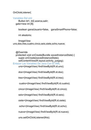 OnClickListener{
Variables Del xml
Button bt1, bt2,acerca,salir;
gato=new int [9];
boolean ganaUsuario=false, ganaSmartPhone=false;
int aleatorio;
ImageView
uno,dos,tres,cuatro,cinco,seis,siete,ocho,nueve;
@Override
protected void onCreate(Bundle savedInstanceState) {
super.onCreate(savedInstanceState);
setContentView(R.layout.activity_juegog);
Enlazar Las Variables De Java Con El XML
uno=(ImageView) findViewById(R.id.uno);
dos=(ImageView) findViewById(R.id.dos);
tres=(ImageView) findViewById(R.id.tres);
cuatro=(ImageView) findViewById(R.id.cuatro);
cinco=(ImageView) findViewById(R.id.cinco);
seis=(ImageView) findViewById(R.id.seis);
siete=(ImageView) findViewById(R.id.siete);
ocho=(ImageView) findViewById(R.id.ocho);
nueve=(ImageView) findViewById(R.id.nueve);
uno.setOnClickListener(this);
 