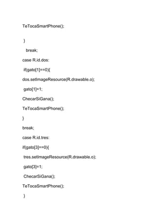 TeTocaSmartPhone();
}
break;
case R.id.dos:
if(gato[1]==0){
dos.setImageResource(R.drawable.o);
gato[1]=1;
ChecarSiGana();
TeTocaSmartPhone();
}
break;
case R.id.tres:
if(gato[3]==0){
tres.setImageResource(R.drawable.o);
gato[3]=1;
ChecarSiGana();
TeTocaSmartPhone();
}
 