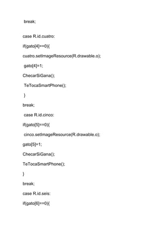 break;
case R.id.cuatro:
if(gato[4]==0){
cuatro.setImageResource(R.drawable.o);
gato[4]=1;
ChecarSiGana();
TeTocaSmartPhone();
}
break;
case R.id.cinco:
if(gato[5]==0){
cinco.setImageResource(R.drawable.o);
gato[5]=1;
ChecarSiGana();
TeTocaSmartPhone();
}
break;
case R.id.seis:
if(gato[6]==0){
 