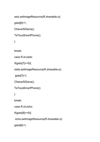 seis.setImageResource(R.drawable.o);
gato[6]=1;
ChecarSiGana();
TeTocaSmartPhone();
}
break;
case R.id.siete:
if(gato[7]==0){
siete.setImageResource(R.drawable.o);
gato[7]=1;
ChecarSiGana();
TeTocaSmartPhone();
}
break;
case R.id.ocho:
if(gato[8]==0){
ocho.setImageResource(R.drawable.o);
gato[8]=1;
 
