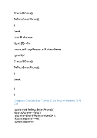 ChecarSiGana();
TeTocaSmartPhone();
}
break;
case R.id.nueve:
if(gato[9]==0){
nueve.setImageResource(R.drawable.o);
gato[9]=1;
ChecarSiGana();
TeTocaSmartPhone();
}
break;
}
}
Despues Checara Los Turnos Si Le Toca Al Usuario O Al
Cel
public void TeTocaSmartPhone(){
if(ganaUsuario==false){
aleatorio=(int)(8*Math.random())+1;
if(gato[aleatorio]==0){
switch(aleatorio){
 