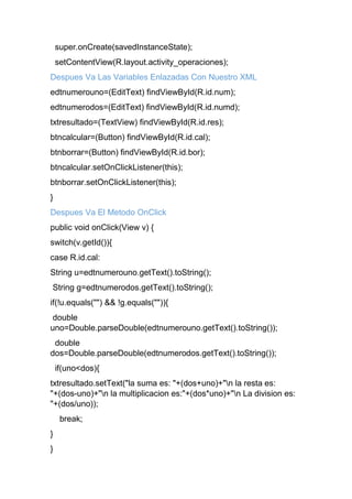 super.onCreate(savedInstanceState);
setContentView(R.layout.activity_operaciones);
Despues Va Las Variables Enlazadas Con Nuestro XML
edtnumerouno=(EditText) findViewById(R.id.num);
edtnumerodos=(EditText) findViewById(R.id.numd);
txtresultado=(TextView) findViewById(R.id.res);
btncalcular=(Button) findViewById(R.id.cal);
btnborrar=(Button) findViewById(R.id.bor);
btncalcular.setOnClickListener(this);
btnborrar.setOnClickListener(this);
}
Despues Va El Metodo OnClick
public void onClick(View v) {
switch(v.getId()){
case R.id.cal:
String u=edtnumerouno.getText().toString();
String g=edtnumerodos.getText().toString();
if(!u.equals("") && !g.equals("")){
double
uno=Double.parseDouble(edtnumerouno.getText().toString());
double
dos=Double.parseDouble(edtnumerodos.getText().toString());
if(uno<dos){
txtresultado.setText("la suma es: "+(dos+uno)+"n la resta es:
"+(dos-uno)+"n la multiplicacion es:"+(dos*uno)+"n La division es:
"+(dos/uno));
break;
}
}
 