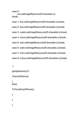 case 0:
uno.setImageResource(R.drawable.x);
break;
case 1: dos.setImageResource(R.drawable.x);break;
case 2: tres.setImageResource(R.drawable.x);break;
case 3: cuatro.setImageResource(R.drawable.x);break;
case 4: cinco.setImageResource(R.drawable.x);break;
case 5: seis.setImageResource(R.drawable.x);break;
case 6: siete.setImageResource(R.drawable.x);break;
case 7: ocho.setImageResource(R.drawable.x);break;
case 8: nueve.setImageResource(R.drawable.x);break;
}
gato[aleatorio]=2;
ChecarSiGana();
}
else{
TeTocaSmartPhone();
}
}
}
 
