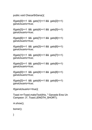public void ChecarSiGana(){
if(gato[0]==1 && gato[1]==1 && gato[2]==1)
ganaUsuario=true;
if(gato[3]==1 && gato[4]==1 && gato[5]==1)
ganaUsuario=true;
if(gato[6]==1 && gato[7]==1 && gato[8]==1)
ganaUsuario=true;
if(gato[0]==1 && gato[3]==1 && gato[6]==1)
ganaUsuario=true;
if(gato[1]==1 && gato[4]==1 && gato[7]==1)
ganaUsuario=true;
if(gato[2]==1 && gato[5]==1 && gato[8]==1)
ganaUsuario=true;
if(gato[0]==1 && gato[4]==1 && gato[8]==1)
ganaUsuario=true;
if(gato[2]==1 && gato[4]==1 && gato[6]==1)
ganaUsuario=true;
if(ganaUsuario==true){
Toast m=Toast.makeText(this, " Ganaste Eres Un
Campeon :3", Toast.LENGTH_SHORT);
m.show();
borrar();
}
 