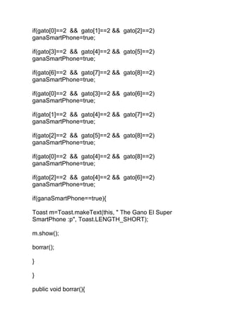 if(gato[0]==2 && gato[1]==2 && gato[2]==2)
ganaSmartPhone=true;
if(gato[3]==2 && gato[4]==2 && gato[5]==2)
ganaSmartPhone=true;
if(gato[6]==2 && gato[7]==2 && gato[8]==2)
ganaSmartPhone=true;
if(gato[0]==2 && gato[3]==2 && gato[6]==2)
ganaSmartPhone=true;
if(gato[1]==2 && gato[4]==2 && gato[7]==2)
ganaSmartPhone=true;
if(gato[2]==2 && gato[5]==2 && gato[8]==2)
ganaSmartPhone=true;
if(gato[0]==2 && gato[4]==2 && gato[8]==2)
ganaSmartPhone=true;
if(gato[2]==2 && gato[4]==2 && gato[6]==2)
ganaSmartPhone=true;
if(ganaSmartPhone==true){
Toast m=Toast.makeText(this, " The Gano El Super
SmartPhone :p", Toast.LENGTH_SHORT);
m.show();
borrar();
}
}
public void borrar(){
 