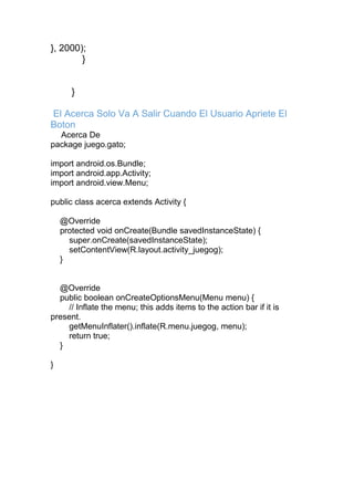 }, 2000);
}
}
El Acerca Solo Va A Salir Cuando El Usuario Apriete El
Boton
Acerca De
package juego.gato;
import android.os.Bundle;
import android.app.Activity;
import android.view.Menu;
public class acerca extends Activity {
@Override
protected void onCreate(Bundle savedInstanceState) {
super.onCreate(savedInstanceState);
setContentView(R.layout.activity_juegog);
}
@Override
public boolean onCreateOptionsMenu(Menu menu) {
// Inflate the menu; this adds items to the action bar if it is
present.
getMenuInflater().inflate(R.menu.juegog, menu);
return true;
}
}
 