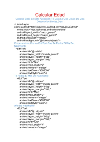 Calcular Edad
Calcular Edad En Esta Aplicación Te Dara Lo Que Llevas De Vida
Desde Años,Meses,Dias.
<LinearLayout
xmlns:android="http://schemas.android.com/apk/res/android"
xmlns:tools="http://schemas.android.com/tools"
android:layout_width="match_parent"
android:layout_height="match_parent"
android:orientation="vertical"
android:background="@drawable/pasto">
Empezaremos Con un EditText Que Te Pedira El Dia De
Nacimiento
<EditText
android:id="@+id/dia"
android:layout_width="match_parent"
android:layout_height="50dp"
android:layout_margin="10dp"
android:hint="Día"
android:maxLength="2"
android:numeric="integer"
android:textColor="#000000"
android:textStyle="italic" />
Te Pedira El Mes De Nacimiento
<EditText
android:id="@+id/mes"
android:layout_width="match_parent"
android:layout_height="50dp"
android:layout_margin="10dp"
android:hint="Mes"
android:maxLength="2"
android:numeric="integer"
android:textColor="#000000"
android:textStyle="italic" />
Año De Nacimiento
<EditText
android:id="@+id/year"
android:layout_width="match_parent"
android:layout_height="50dp"
android:layout_margin="10dp"
android:hint="Año"
android:maxLength="4"
android:numeric="integer"
 