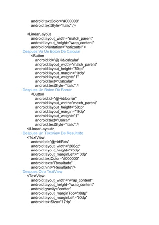 android:textColor="#000000"
android:textStyle="italic" />
<LinearLayout
android:layout_width="match_parent"
android:layout_height="wrap_content"
android:orientation="horizontal" >
Despues Va Un Boton De Calcular
<Button
android:id="@+id/calcular"
android:layout_width="match_parent"
android:layout_height="50dp"
android:layout_margin="10dp"
android:layout_weight="1"
android:text="Calcular"
android:textStyle="italic" />
Despues Un Boton De Borrar
<Button
android:id="@+id/borrar"
android:layout_width="match_parent"
android:layout_height="50dp"
android:layout_margin="10dp"
android:layout_weight="1"
android:text="Borrar"
android:textStyle="italic" />
</LinearLayout>
Despues Un TextView De Resultado
<TextView
android:id="@+id/Res"
android:layout_width="208dp"
android:layout_height="76dp"
android:layout_marginLeft="10dp"
android:textColor="#000000"
android:text="Resultado"
android:hint="Resultado"/>
Despues Otro TextView
<TextView
android:layout_width="wrap_content"
android:layout_height="wrap_content"
android:gravity="center"
android:layout_marginTop="30dp"
android:layout_marginLeft="50dp"
android:textSize="17dp"
 