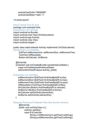 android:textColor="#000066"
android:textStyle="italic" />
</LinearLayout>
Ahora Vamos Con El Java
package com.example.hola;
Importamos Las Librerias
import android.os.Bundle;
import android.view.View.OnClickListener;
import android.app.Activity;
import android.view.View;
import android.widget.*;
public class edad extends Activity implements OnClickListener{
Declaramos Las Variables
EditText edtNumeroUno, edtNumeroDos, edtNumeroTres;
TextView txtResultado;
Button btnCalcular, btnBorrar;
@Override
protected void onCreate(Bundle savedInstanceState) {
super.onCreate(savedInstanceState);
setContentView(R.layout.activity_edad);
Enlazamos Las Variables
edtNumeroUno=(EditText) findViewById(R.id.dia);
edtNumeroDos=(EditText) findViewById(R.id.mes);
edtNumeroTres=(EditText) findViewById(R.id.year);
txtResultado=(TextView) findViewById(R.id.Res);
btnCalcular=(Button) findViewById(R.id.calcular);
btnBorrar=(Button) findViewById(R.id.borrar);
btnCalcular.setOnClickListener(this);
btnBorrar.setOnClickListener(this);
}
Despues Ponemos El Metodo Para Que lea los números
@Override
public void onClick(View v) {
switch(v.getId()){
case R.id.calcular:
String u=edtNumeroUno.getText().toString();
String g=edtNumeroDos.getText().toString();
 