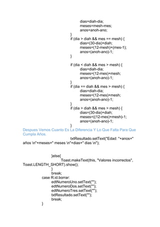 dias=diah-dia;
meses=mesh-mes;
anos=anoh-ano;
}
if (dia > diah && mes == mesh) {
dias=(30-dia)+diah;
meses=(12-mesh)+(mes-1);
anos=(anoh-ano)-1;
}
if (dia < diah && mes > mesh) {
dias=diah-dia;
meses=(12-mes)+mesh;
anos=(anoh-ano)-1;
}
if (dia == diah && mes > mesh) {
dias=diah-dia;
meses=(12-mes)+mesh;
anos=(anoh-ano)-1;
}
if (dia > diah && mes > mesh) {
dias=(30-dia)+diah;
meses=((12-mes)+mesh)-1;
anos=(anoh-ano)-1;
}
Despues Vemos Cuanto Es La Diferencia Y Lo Que Falta Para Que
Cumpla Años.
txtResultado.setText("Edad: "+anos+"
años n"+meses+" meses n"+dias+" dias n");
}else{
Toast.makeText(this, "Valores incorrectos",
Toast.LENGTH_SHORT).show();
}
break;
case R.id.borrar:
edtNumeroUno.setText("");
edtNumeroDos.setText("");
edtNumeroTres.setText("");
txtResultado.setText("");
break;
}
 