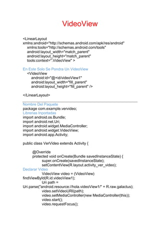 VideoView
<LinearLayout
xmlns:android="http://schemas.android.com/apk/res/android"
xmlns:tools="http://schemas.android.com/tools"
android:layout_width="match_parent"
android:layout_height="match_parent"
tools:context=".VideoView" >
En Este Solo Se Pondra Un VideoView
<VideoView
android:id="@+id/videoView1"
android:layout_width="fill_parent"
android:layout_height="fill_parent" />
</LinearLayout>
Nombre Del Paquete
package com.example.vervideo;
Librerias Inportadas
import android.os.Bundle;
import android.net.Uri;
import android.widget.MediaController;
import android.widget.VideoView;
import android.app.Activity;
public class VerVideo extends Activity {
@Override
protected void onCreate(Bundle savedInstanceState) {
super.onCreate(savedInstanceState);
setContentView(R.layout.activity_ver_video);
Declarar Video
VideoView video = (VideoView)
findViewById(R.id.videoView1);
Uri path =
Uri.parse("android.resource://hola.videoView1/" + R.raw.galactus);
video.setVideoURI(path);
video.setMediaController(new MediaController(this));
video.start();
video.requestFocus();
 