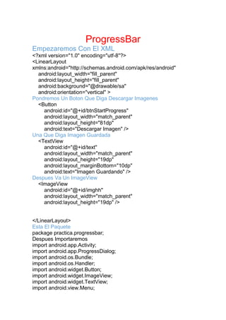 ProgressBar
Empezaremos Con El XML
<?xml version="1.0" encoding="utf-8"?>
<LinearLayout
xmlns:android="http://schemas.android.com/apk/res/android"
android:layout_width="fill_parent"
android:layout_height="fill_parent"
android:background="@drawable/sa"
android:orientation="vertical" >
Pondremos Un Boton Que Diga Descargar Imagenes
<Button
android:id="@+id/btnStartProgress"
android:layout_width="match_parent"
android:layout_height="81dp"
android:text="Descargar Imagen" />
Una Que Diga Imagen Guardada
<TextView
android:id="@+id/text"
android:layout_width="match_parent"
android:layout_height="19dp"
android:layout_marginBottom="10dp"
android:text="Imagen Guardando" />
Despues Va Un ImageView
<ImageView
android:id="@+id/imghh"
android:layout_width="match_parent"
android:layout_height="19dp" />
</LinearLayout>
Esta El Paquete
package practica.progressbar;
Despues Importaremos
import android.app.Activity;
import android.app.ProgressDialog;
import android.os.Bundle;
import android.os.Handler;
import android.widget.Button;
import android.widget.ImageView;
import android.widget.TextView;
import android.view.Menu;
 