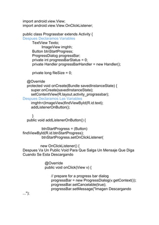 import android.view.View;
import android.view.View.OnClickListener;
public class Prograssbar extends Activity {
Despues Declaramos Variables
TextView Texto;
ImageView imghh;
Button btnStartProgress;
ProgressDialog progressBar;
private int progressBarStatus = 0;
private Handler progressBarHandler = new Handler();
private long fileSize = 0;
@Override
protected void onCreate(Bundle savedInstanceState) {
super.onCreate(savedInstanceState);
setContentView(R.layout.activity_prograssbar);
Despues Declaramos Las Variables
imghh=(ImageView)findViewById(R.id.text);
addListenerOnButton();
}
public void addListenerOnButton() {
btnStartProgress = (Button)
findViewById(R.id.btnStartProgress);
btnStartProgress.setOnClickListener(
new OnClickListener() {
Despues Va Un Public Void Para Que Salga Un Mensaje Que Diga
Cuando Se Esta Descargando
@Override
public void onClick(View v) {
// prepare for a progress bar dialog
progressBar = new ProgressDialog(v.getContext());
progressBar.setCancelable(true);
progressBar.setMessage("Imagen Descargando
...");
 