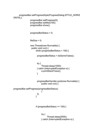 progressBar.setProgressStyle(ProgressDialog.STYLE_HORIZ
ONTAL);
progressBar.setProgress(0);
progressBar.setMax(100);
progressBar.show();
progressBarStatus = 0;
fileSize = 0;
new Thread(new Runnable() {
public void run() {
while (progressBarStatus < 100) {
progressBarStatus = doSomeTasks();
try {
Thread.sleep(1000);
} catch (InterruptedException e) {
e.printStackTrace();
}
progressBarHandler.post(new Runnable() {
public void run() {
progressBar.setProgress(progressBarStatus);
}
});
}
if (progressBarStatus >= 100) {
try {
Thread.sleep(2000);
} catch (InterruptedException e) {
 