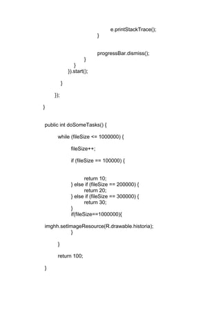 e.printStackTrace();
}
progressBar.dismiss();
}
}
}).start();
}
});
}
public int doSomeTasks() {
while (fileSize <= 1000000) {
fileSize++;
if (fileSize == 100000) {
return 10;
} else if (fileSize == 200000) {
return 20;
} else if (fileSize == 300000) {
return 30;
}
if(fileSize==1000000){
imghh.setImageResource(R.drawable.historia);
}
}
return 100;
}
 